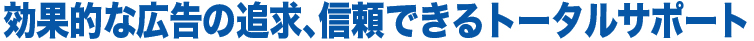効果的な広告の追求、信頼できるトータルサポート。